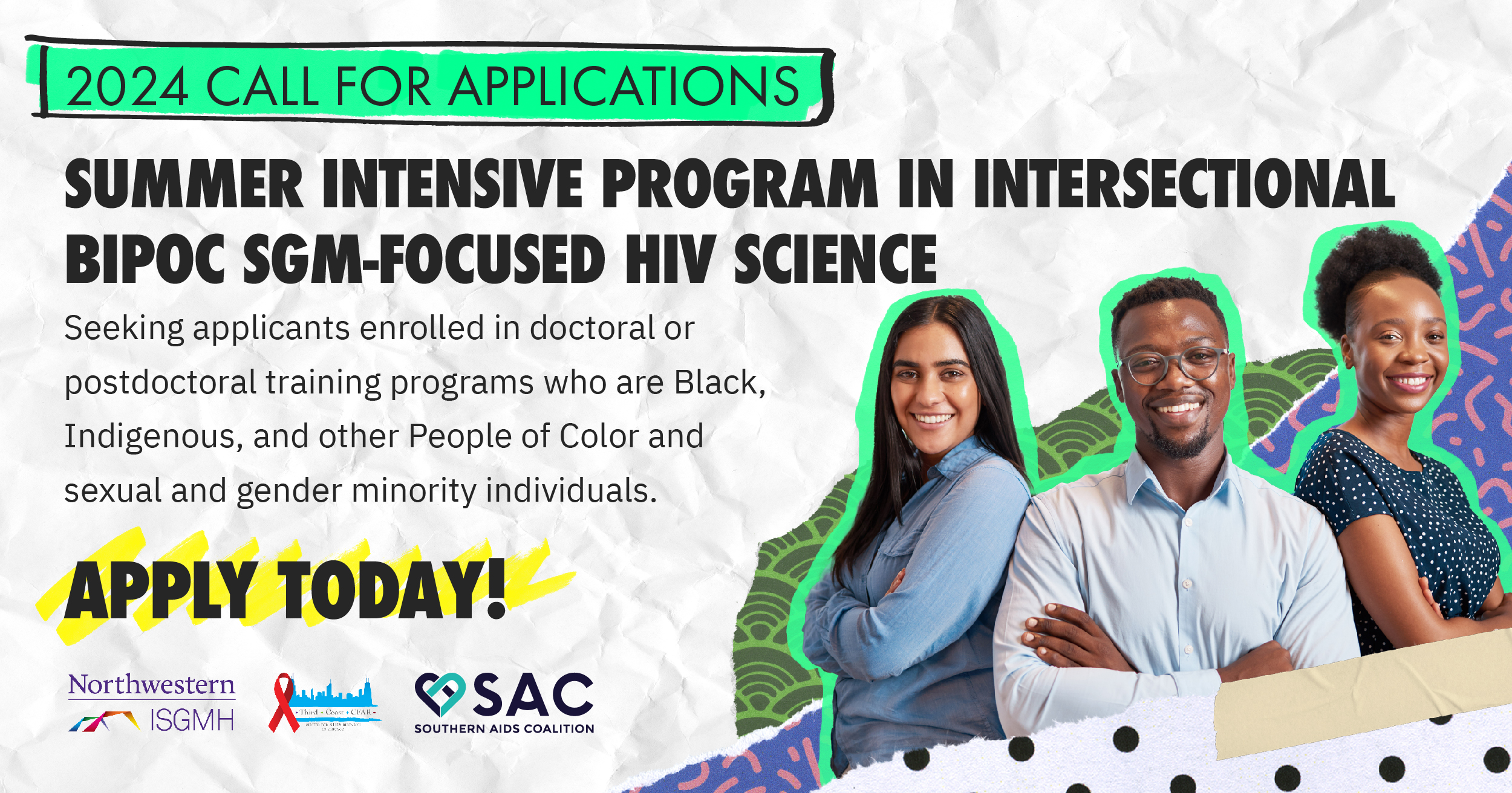 2024 Call for Applications. SUMMER INTENSIVE PROGRAM IN INTERSECTIONAL BIPOC SGM-FOCUSED HIV SCIENCE. Seeking applicants enrolled in doctoral or postdoctoral training programs who are Black, Indigenous, and other People of Color and sexual and gender minority individuals. Apply today! Northwestern ISGMH, Third Coast CFAR, Southern AIDS Coalition.