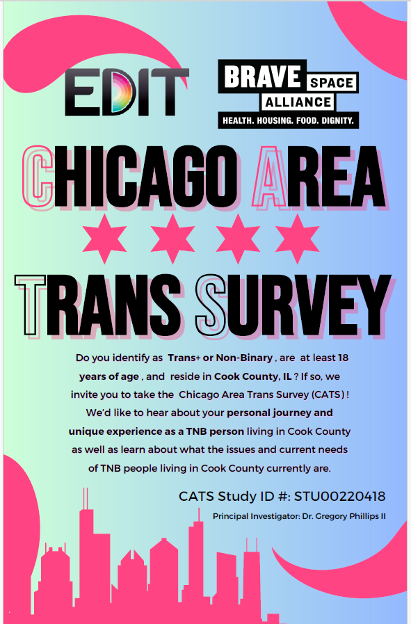 EDIT. Brave Space Alliance: Health, Housing, Food, Dignity. Chicago Area Trans Survey  Do you identify as Trans+ or Non-Binary, are at least 18 years of age, and reside in Cook County, IL? If so, we invite you to take the Chicago Area Trans Survey (CATS)! We'd like to hear about your personal journey and unique experience as a TNB person living in Cook County as well as learn about what the issues and current needs of TNB people living in Cook County currently are.  CATS Study ID#: STU00220418  Principal Investigator: Dr. Gregory Phillips II