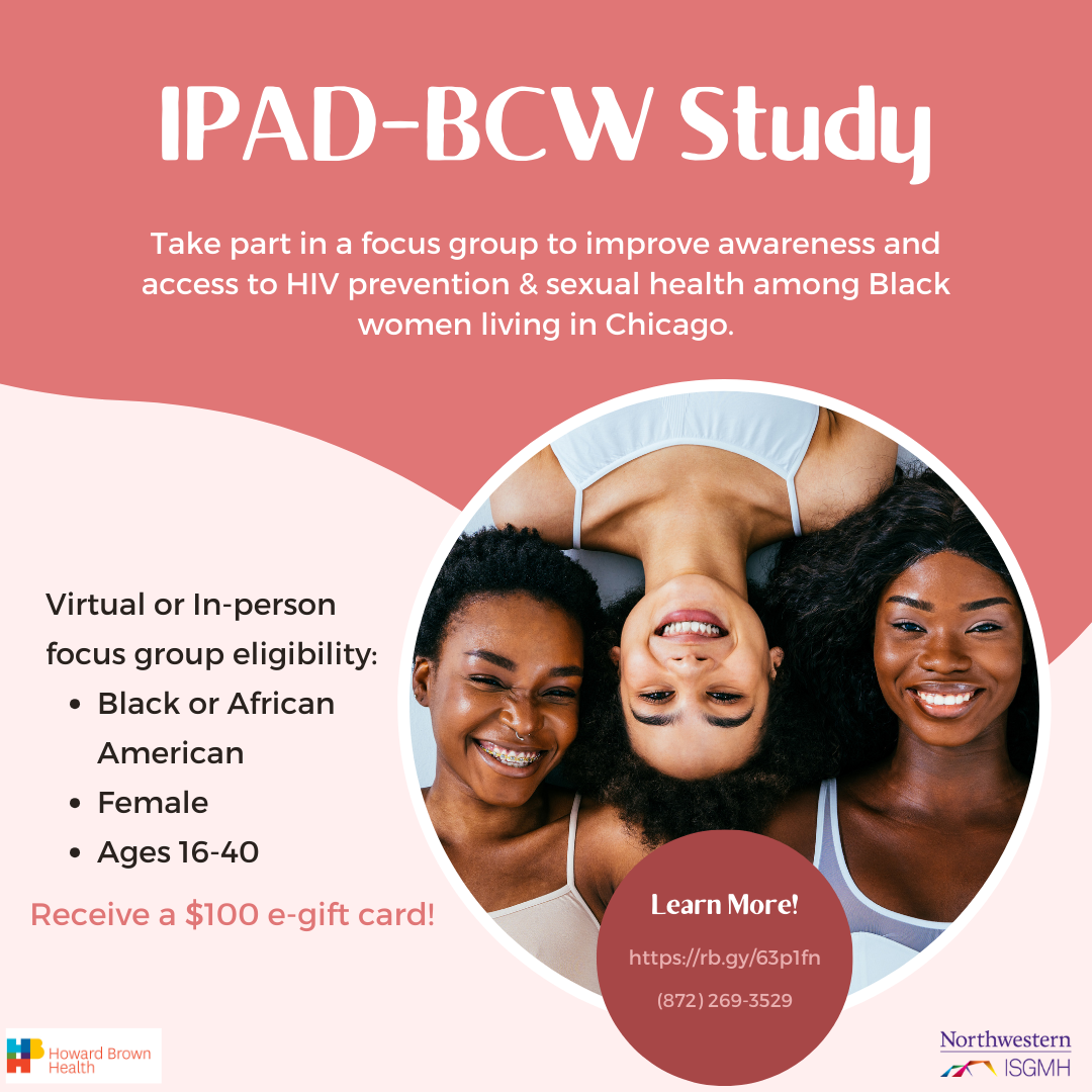IPAD-BCW Study. Take part in a focus group to improve awareness and access to HIV prevention & sexual health among Black women living in Chicago. Virtual or in-person focus group eligibility: Black or African American, female, ages 16-40. Receive a $100 e-gift card!
