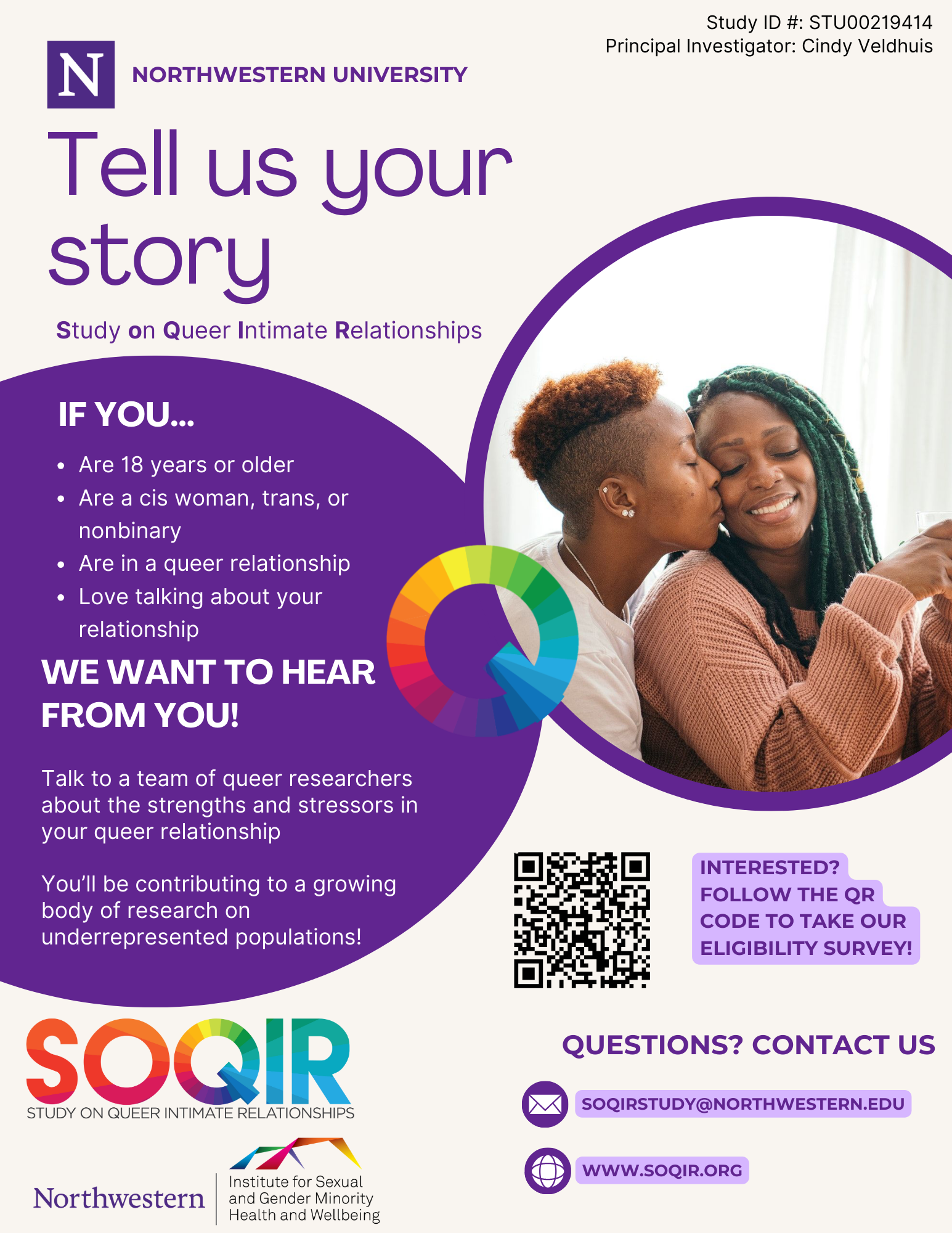 NORTHWESTERN UNIVERSITY. Tell us your story. SOQIR Study on Queer Intimate Relationships. If you: are 18 years of older; a real. Cis woman, trans, or non-binary; are in a queer relationship; love talking about your relationship. We want to hear from you! Talk to a team of queer researchers about the strengths and stresses in your queer relationship. You’ll be contributing to a growing body of research on underrepresented populations. INTERESTED? FOLLOW THE QR CODE TO TAKE OUR ELIGIBILITY SURVEY! QUESTIONS? CONTACT US. SOQIRSTUDY@NORTHWESTERN.EDU. 